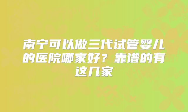 南宁可以做三代试管婴儿的医院哪家好?靠谱的有这几家