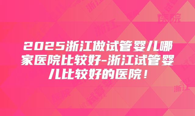 2025浙江做试管婴儿哪家医院比较好-浙江试管婴儿比较好的医院!