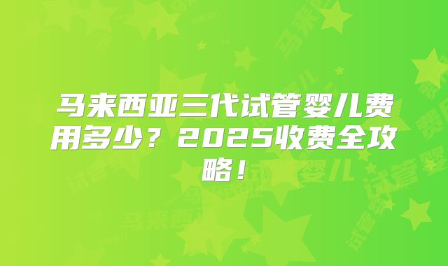 马来西亚三代试管婴儿费用多少？2025收费全攻略！