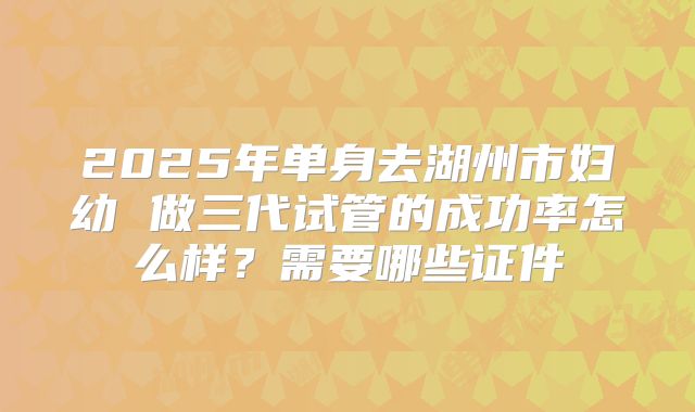 2025年单身去湖州市妇幼 做三代试管的成功率怎么样?需要哪些证件