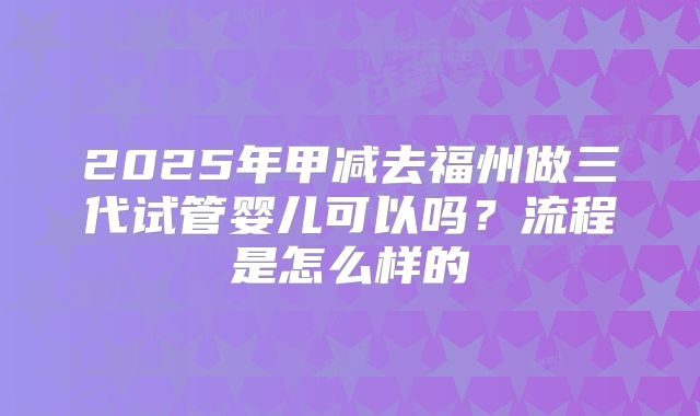 2025年甲减去福州做三代试管婴儿可以吗？流程是怎么样的