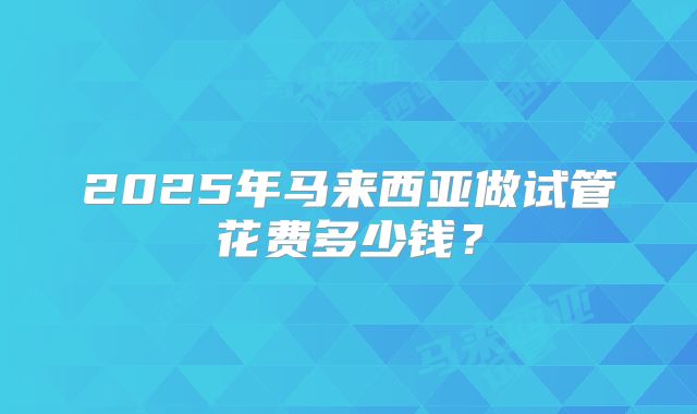 2025年马来西亚做试管花费多少钱？