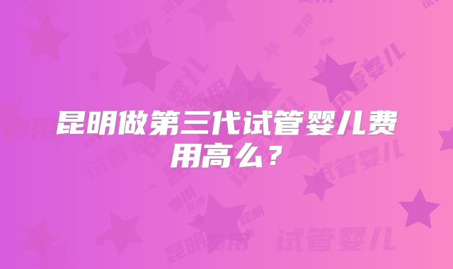 昆明做第三代试管婴儿费用高么？