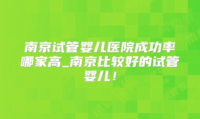 南京试管婴儿医院成功率哪家高_南京比较好的试管婴儿！