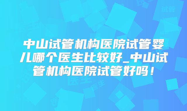 中山试管机构医院试管婴儿哪个医生比较好_中山试管机构医院试管好吗！
