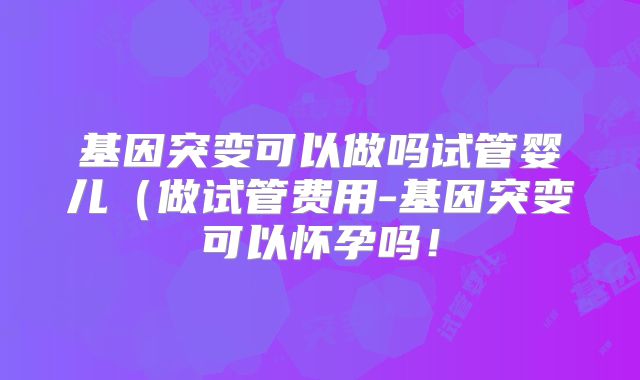 基因突变可以做吗试管婴儿(做试管费用-基因突变可以怀孕吗!