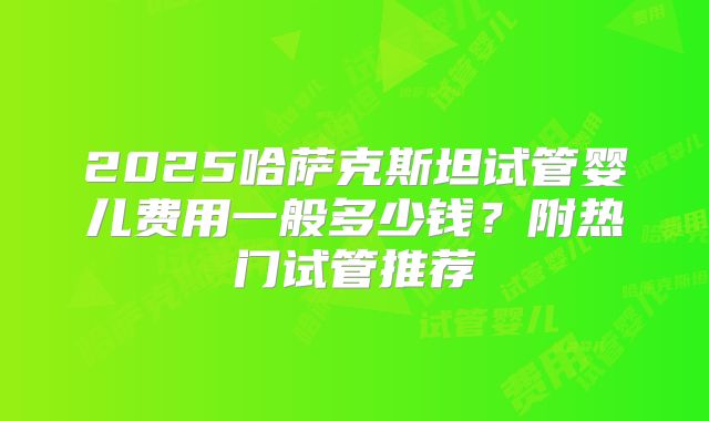 2025哈萨克斯坦试管婴儿费用一般多少钱？附热门试管推荐