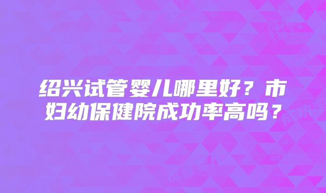 绍兴试管婴儿哪里好?市妇幼保健院成功率高吗?