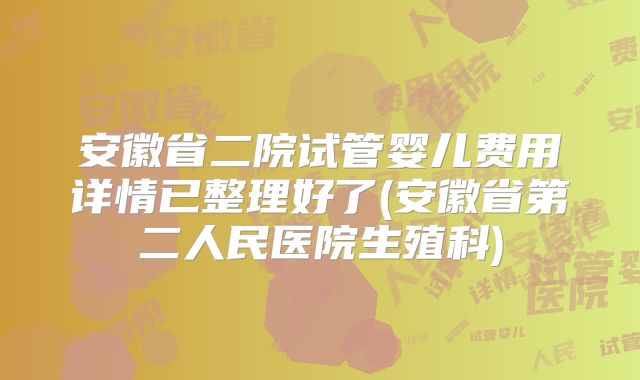 安徽省二院试管婴儿费用详情已整理好了(安徽省第二人民医院生殖科)