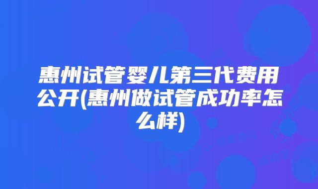 惠州试管婴儿第三代费用公开(惠州做试管成功率怎么样)