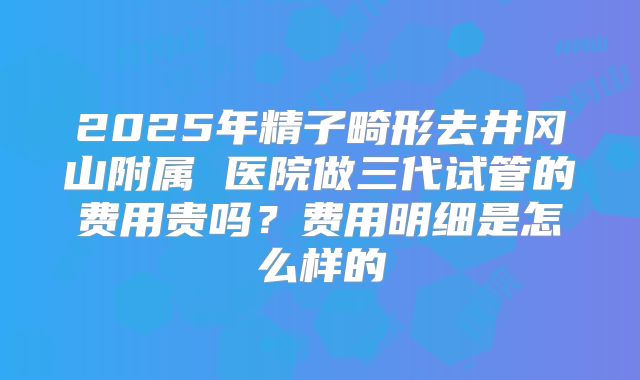 2025年精子畸形去井冈山附属 医院做三代试管的费用贵吗?费用明细是怎么样的