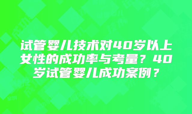 试管婴儿技术对40岁以上女性的成功率与考量？40岁试管婴儿成功案例？