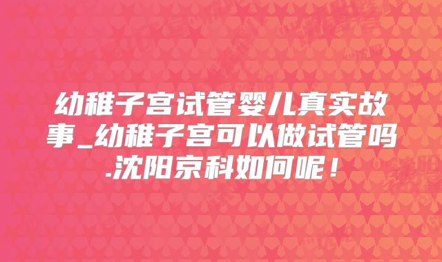 幼稚子宫试管婴儿真实故事_幼稚子宫可以做试管吗.沈阳京科如何呢！