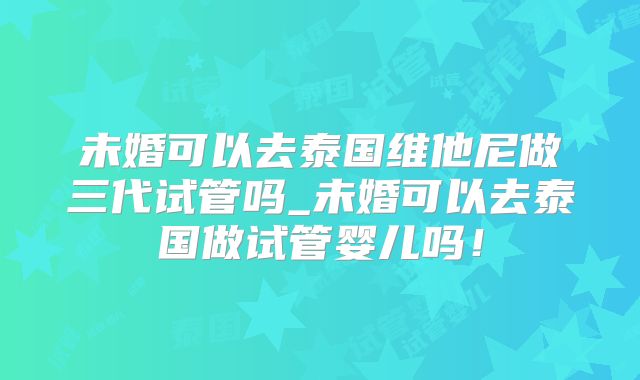 未婚可以去泰国维他尼做三代试管吗_未婚可以去泰国做试管婴儿吗!