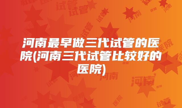 河南最早做三代试管的医院(河南三代试管比较好的医院)