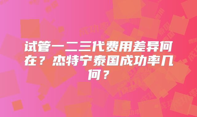 试管一二三代费用差异何在?杰特宁泰国成功率几何?
