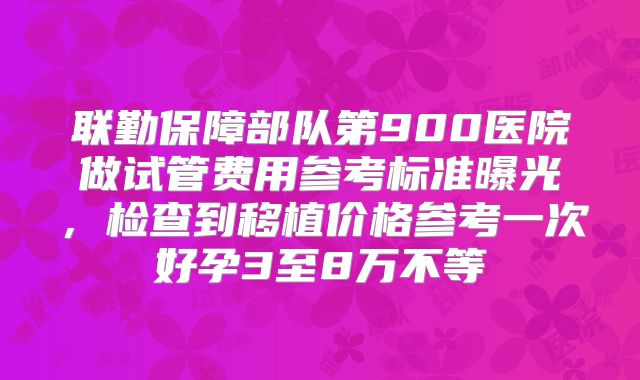 联勤保障部队第900医院做试管费用参考标准曝光，检查到移植价格参考一次好孕3至8万不等