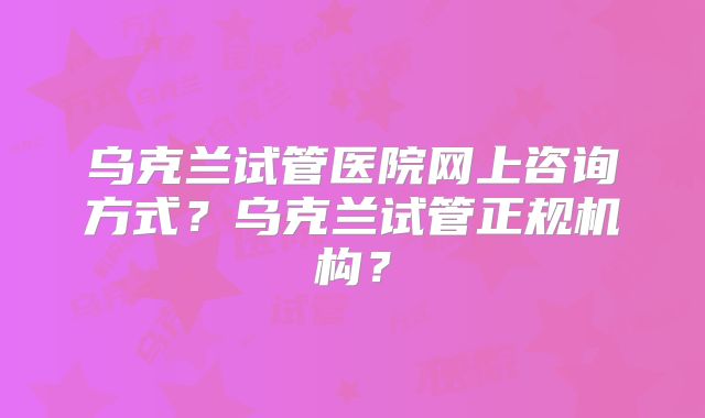 乌克兰试管医院网上咨询方式?乌克兰试管正规机构?