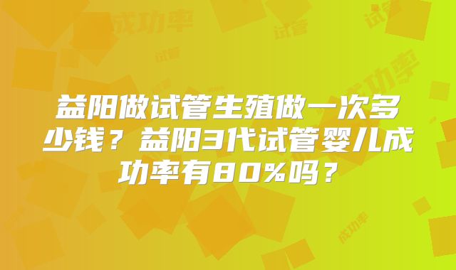益阳做试管生殖做一次多少钱？益阳3代试管婴儿成功率有80%吗？