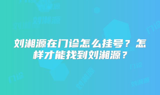 刘湘源在门诊怎么挂号？怎样才能找到刘湘源？
