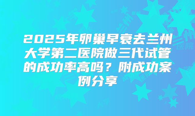 2025年卵巢早衰去兰州大学第二医院做三代试管的成功率高吗？附成功案例分享