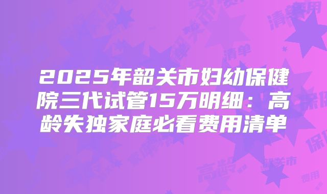2025年韶关市妇幼保健院三代试管15万明细：高龄失独家庭必看费用清单