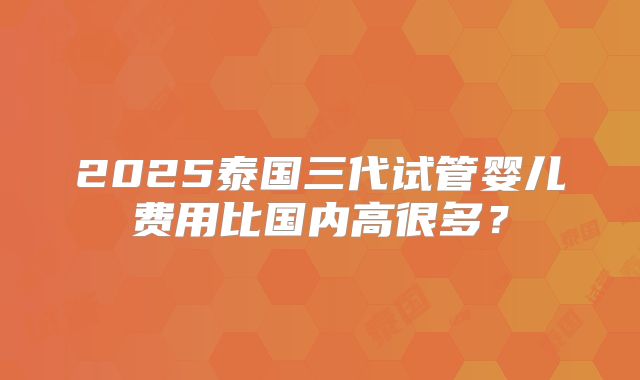 2025泰国三代试管婴儿费用比国内高很多？