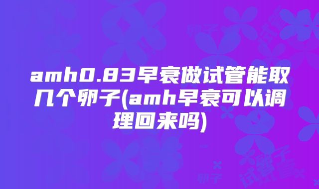 amh0.83早衰做试管能取几个卵子(amh早衰可以调理回来吗)