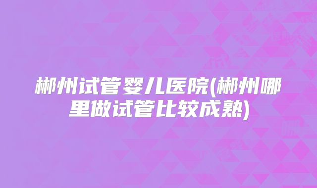 郴州试管婴儿医院(郴州哪里做试管比较成熟)