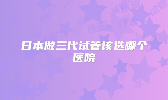 日本做三代试管该选哪个医院