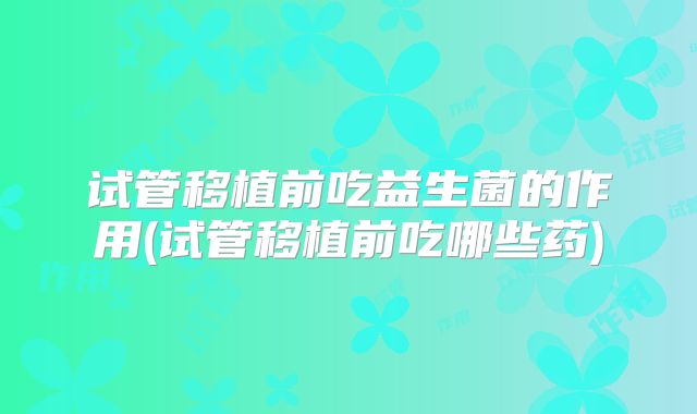 试管移植前吃益生菌的作用(试管移植前吃哪些药)