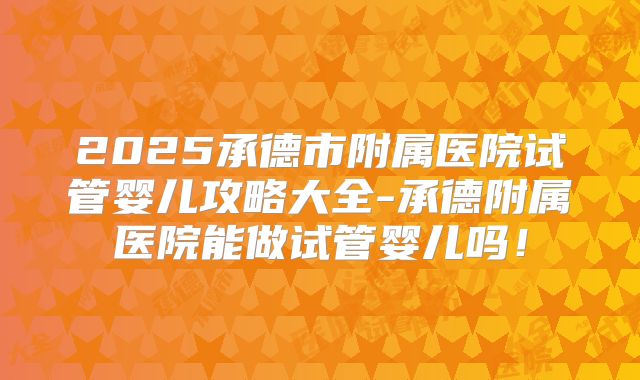 2025承德市附属医院试管婴儿攻略大全-承德附属医院能做试管婴儿吗！