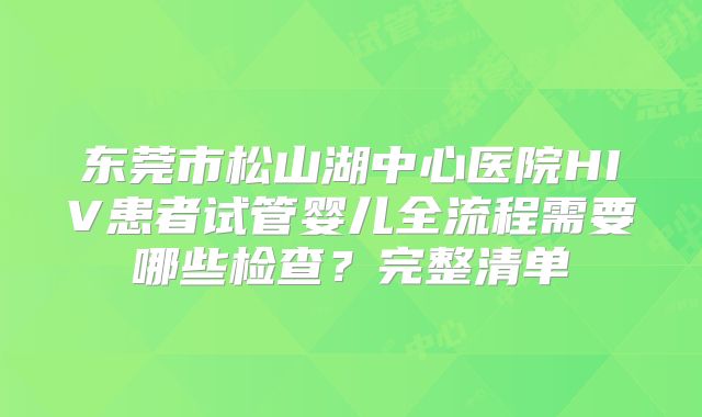 东莞市松山湖中心医院HIV患者试管婴儿全流程需要哪些检查？完整清单