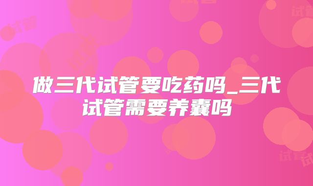 做三代试管要吃药吗_三代试管需要养囊吗