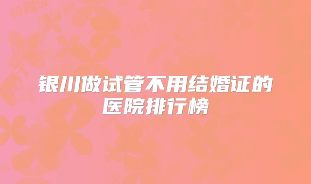 银川做试管不用结婚证的医院排行榜
