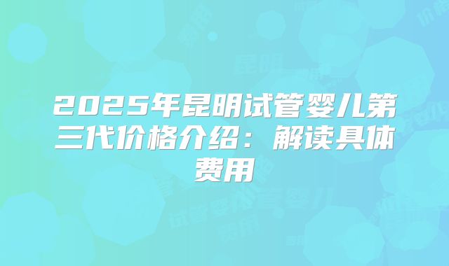 2025年昆明试管婴儿第三代价格介绍:解读具体费用