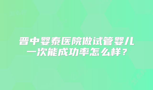 晋中婴泰医院做试管婴儿一次能成功率怎么样？