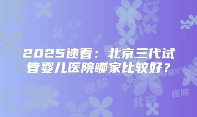 2025速看：北京三代试管婴儿医院哪家比较好？