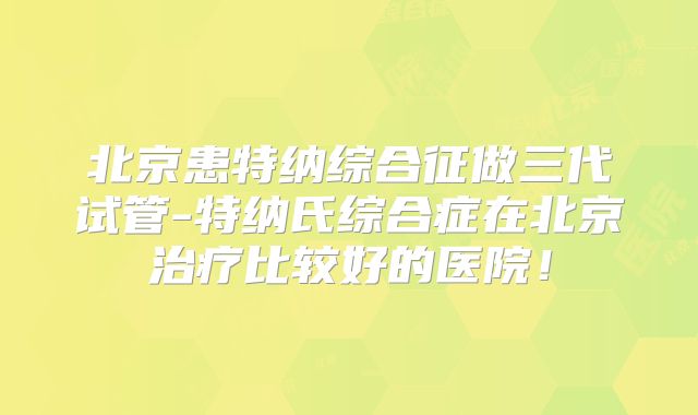 北京患特纳综合征做三代试管-特纳氏综合症在北京治疗比较好的医院！