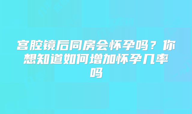 宫腔镜后同房会怀孕吗？你想知道如何增加怀孕几率吗