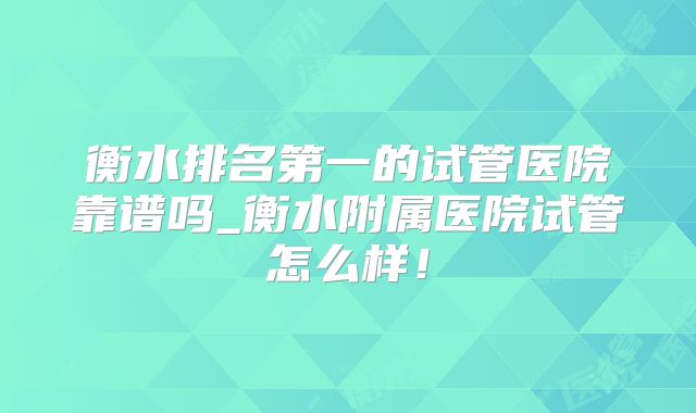 衡水排名第一的试管医院靠谱吗_衡水附属医院试管怎么样!