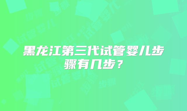 黑龙江第三代试管婴儿步骤有几步?
