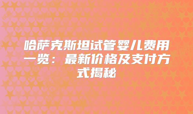 哈萨克斯坦试管婴儿费用一览：最新价格及支付方式揭秘