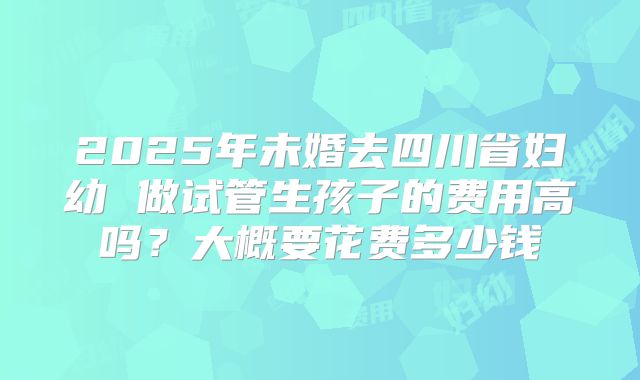 2025年未婚去四川省妇幼 做试管生孩子的费用高吗?大概要花费多少钱