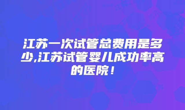 江苏一次试管总费用是多少,江苏试管婴儿成功率高的医院!