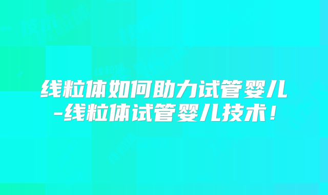 线粒体如何助力试管婴儿-线粒体试管婴儿技术！