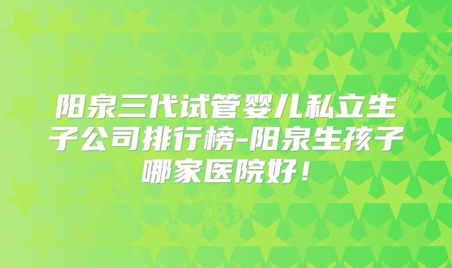 阳泉三代试管婴儿私立生子公司排行榜-阳泉生孩子哪家医院好!