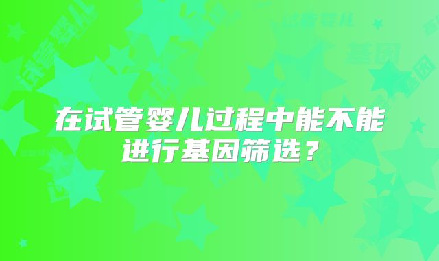 在试管婴儿过程中能不能进行基因筛选?