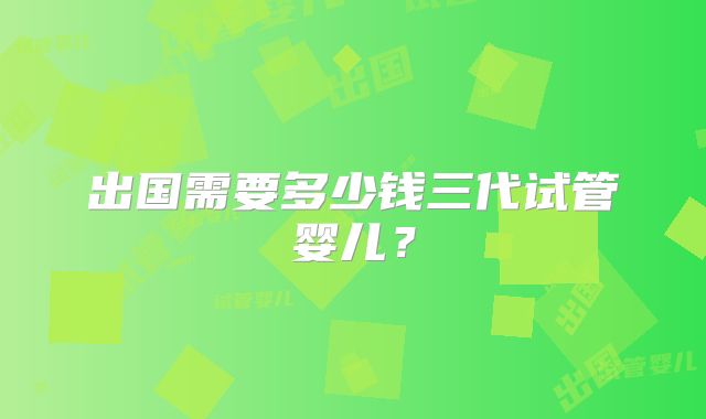 出国需要多少钱三代试管婴儿？