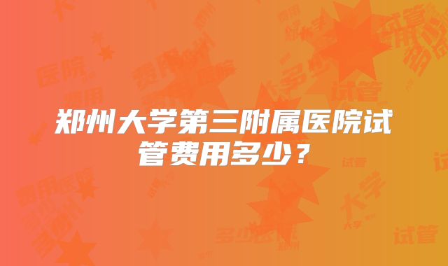 郑州大学第三附属医院试管费用多少？